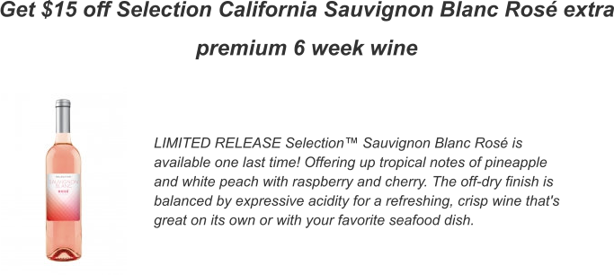 Get $15 off Selection California Sauvignon Blanc Ros� extra premium 6 week wine LIMITED RELEASE Selection� Sauvignon Blanc Ros� is available one last time! Offering up tropical notes of pineapple and white peach with raspberry and cherry. The off-dry finish is balanced by expressive acidity for a refreshing, crisp wine that's great on its own or with your favorite seafood dish.